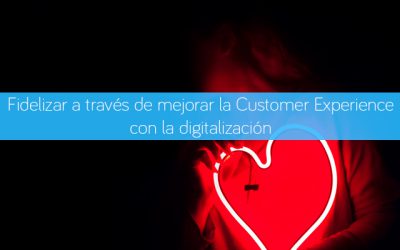 Cómo fidelizar a tus clientes mejorando la Customer Experience a través de la digitalización